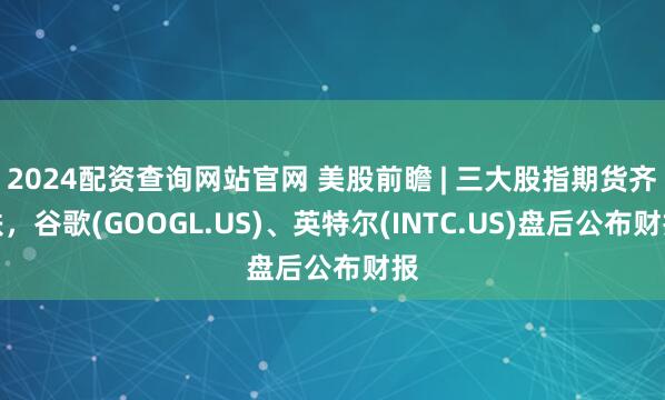 2024配资查询网站官网 美股前瞻 | 三大股指期货齐跌，谷歌(GOOGL.US)、英特尔(INTC.US)盘后公布财报