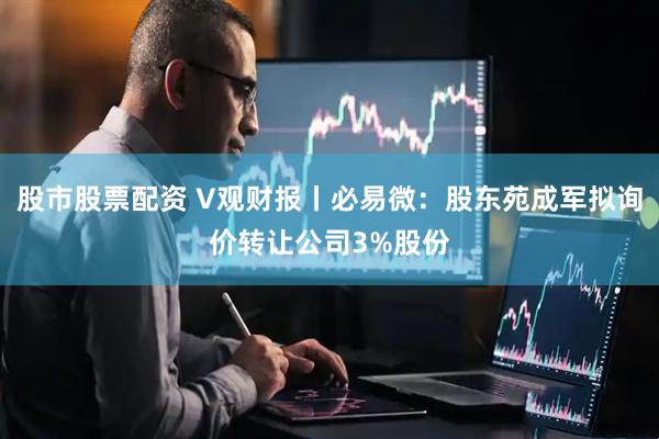 股市股票配资 V观财报丨必易微：股东苑成军拟询价转让公司3%股份