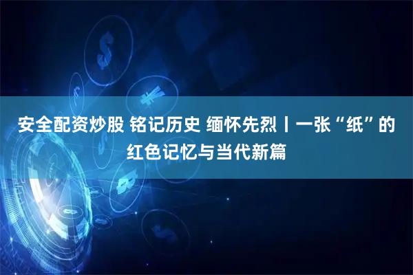 安全配资炒股 铭记历史 缅怀先烈丨一张“纸”的红色记忆与当代新篇