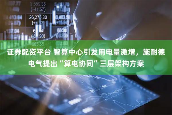 证券配资平台 智算中心引发用电量激增，施耐德电气提出“算电协同”三层架构方案