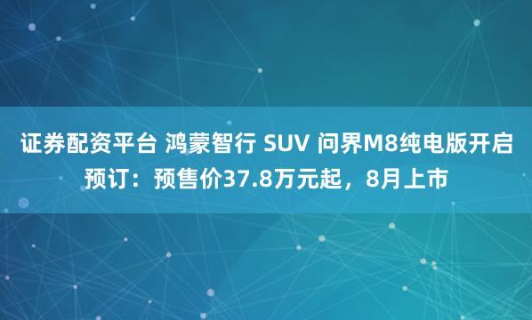 证券配资平台 鸿蒙智行 SUV 问界M8纯电版开启预订：预售价37.8万元起，8月上市