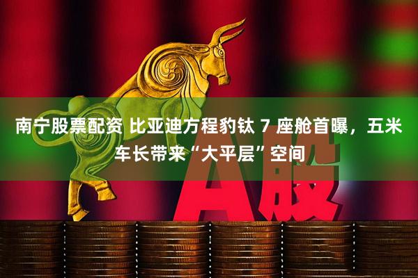 南宁股票配资 比亚迪方程豹钛 7 座舱首曝，五米车长带来“大平层”空间