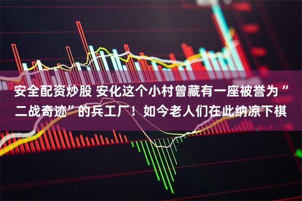 安全配资炒股 安化这个小村曾藏有一座被誉为“二战奇迹”的兵工厂！如今老人们在此纳凉下棋