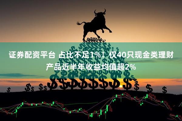 证券配资平台 占比不足1%！仅40只现金类理财产品近半年收益均值超2%
