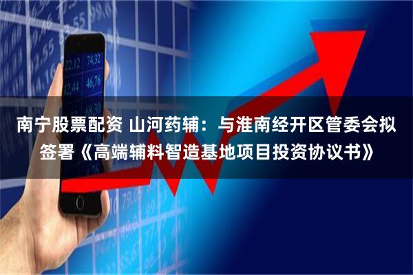 南宁股票配资 山河药辅：与淮南经开区管委会拟签署《高端辅料智造基地项目投资协议书》