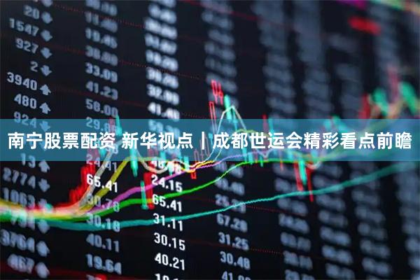 南宁股票配资 新华视点｜成都世运会精彩看点前瞻