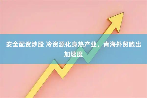 安全配资炒股 冷资源化身热产业，青海外贸跑出加速度