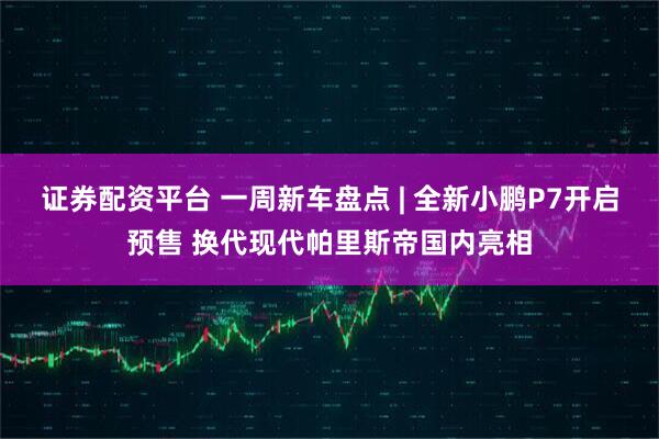 证券配资平台 一周新车盘点 | 全新小鹏P7开启预售 换代现代帕里斯帝国内亮相