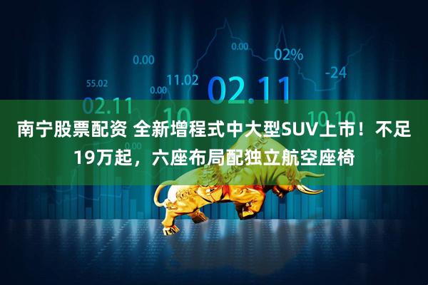南宁股票配资 全新增程式中大型SUV上市！不足19万起，六座布局配独立航空座椅