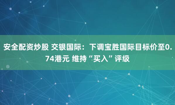 安全配资炒股 交银国际：下调宝胜国际目标价至0.74港元 维持“买入”评级