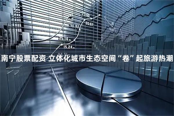 南宁股票配资 立体化城市生态空间“卷”起旅游热潮