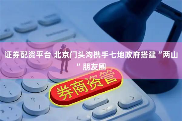 证券配资平台 北京门头沟携手七地政府搭建“两山”朋友圈