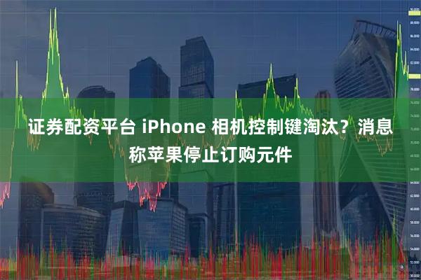 证券配资平台 iPhone 相机控制键淘汰？消息称苹果停止订购元件