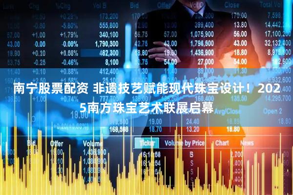 南宁股票配资 非遗技艺赋能现代珠宝设计！2025南方珠宝艺术联展启幕