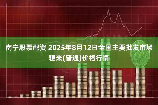 南宁股票配资 2025年8月12日全国主要批发市场粳米(普通)价格行情