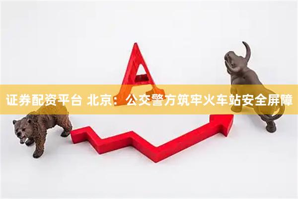 证券配资平台 北京：公交警方筑牢火车站安全屏障
