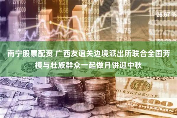 南宁股票配资 广西友谊关边境派出所联合全国劳模与壮族群众一起做月饼迎中秋