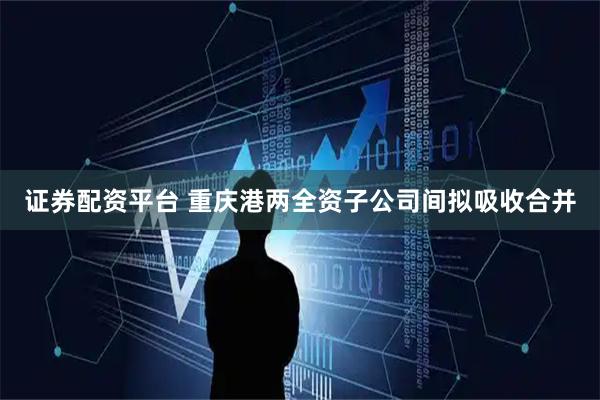 证券配资平台 重庆港两全资子公司间拟吸收合并