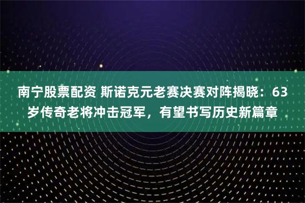 南宁股票配资 斯诺克元老赛决赛对阵揭晓:63岁传奇老将冲击冠军,有望书写历史新篇章