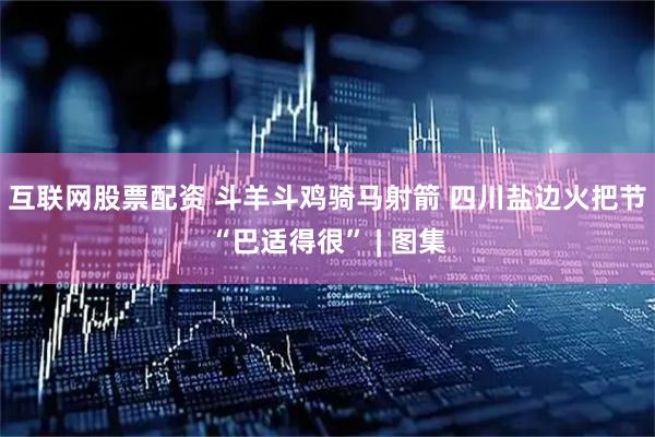 互联网股票配资 斗羊斗鸡骑马射箭 四川盐边火把节“巴适得很” | 图集
