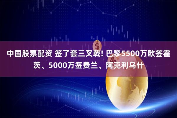 中国股票配资 签了套三叉戟! 巴黎5500万欧签霍茨、5000万签费兰、阿克利乌什