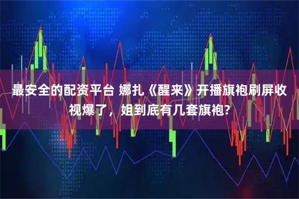 最安全的配资平台 娜扎《醒来》开播旗袍刷屏收视爆了，姐到底有几套旗袍?