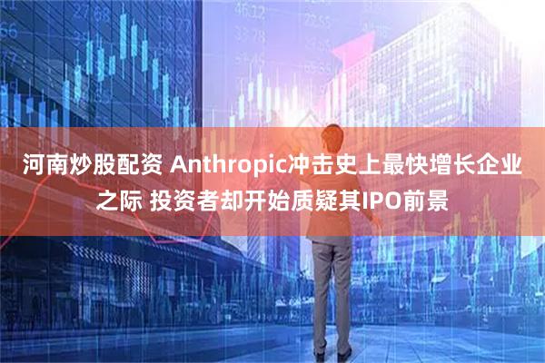河南炒股配资 Anthropic冲击史上最快增长企业之际 投资者却开始质疑其IPO前景