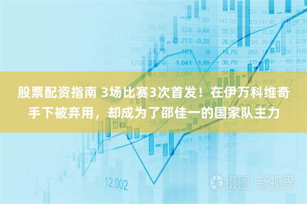 股票配资指南 3场比赛3次首发！在伊万科维奇手下被弃用，却成为了邵佳一的国家队主力
